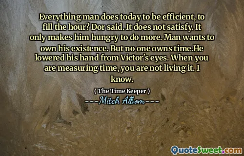 Tutto l'uomo fa oggi per essere efficiente, per riempire l'ora? Dor disse. Non soddisfa. Gli fa solo fame di fare di più. L'uomo vuole possedere la sua esistenza. Ma nessuno possiede il tempo. Ha abbassato la mano dagli occhi di Victor. Quando stai misurando il tempo, non lo vivi. Lo so.