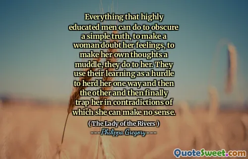 Everything that highly educated men can do to obscure a simple truth, to make a woman doubt her feelings, to make her own thoughts a muddle, they do to her. They use their learning as a hurdle to herd her one way and then the other and then finally trap her in contradictions of which she can make no sense.