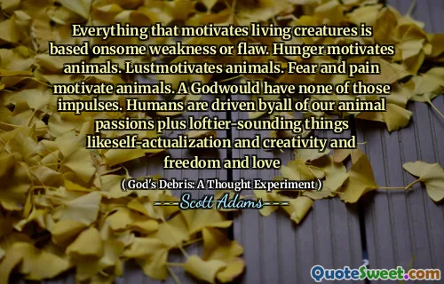 Everything that motivates living creatures is based onsome weakness or flaw. Hunger motivates animals. Lustmotivates animals. Fear and pain motivate animals. A Godwould have none of those impulses. Humans are driven byall of our animal passions plus loftier-sounding things likeself-actualization and creativity and freedom and love