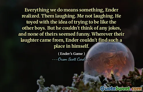 Alt vi gjør betyr noe, innså Ender. De ler. Jeg ler ikke. Han lekte med tanken på å prøve å være som de andre guttene. Men han kunne ikke komme på noen vitser, og ingen av dem virket morsomme. Uansett hvor latteren deres kom fra, kunne ikke Ender finne en slik plass i seg selv.