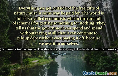 Everything we get, outside of the free gifts of nature, must in some way be paid for. The world is full of so-called economists who in turn are full of schemes for getting something for nothing. They tell us that the government can spend and spend without taxing at all; that it can continue to pile up debt without ever paying it off, because we owe it to ourselves.