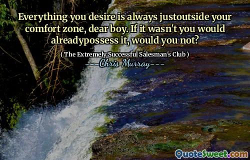 Everything you desire is always justoutside your comfort zone, dear boy. If it wasn't you would alreadypossess it, would you not?