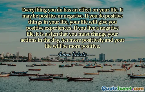 Everything you do has an effect on your life. It may be positive or negative. If you do positive things in your life, your life will give you positive experiences. If you live a negative life, it is a sign that you must change your actions in the day. Act more positively and your life will be more positive.