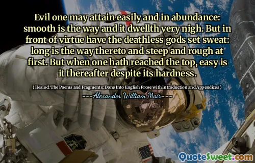 Evil one may attain easily and in abundance: smooth is the way and it dwellth very nigh. But in front of virtue have the deathless gods set sweat: long is the way thereto and steep and rough at first. But when one hath reached the top, easy is it thereafter despite its hardness.