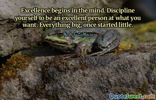 Excellence begins in the mind. Discipline yourself to be an excellent person at what you want. Everything big, once started little.