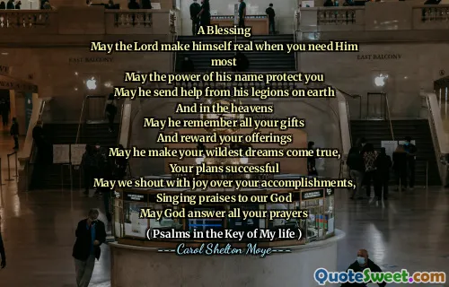 A Blessing
May the Lord make himself real when you need Him most
May the power of his name protect you
May he send help from his legions on earth
And in the heavens
May he remember all your gifts
And reward your offerings
May he make your wildest dreams come true,
Your plans successful
May we shout with joy over your accomplishments,
Singing praises to our God
May God answer all your prayers