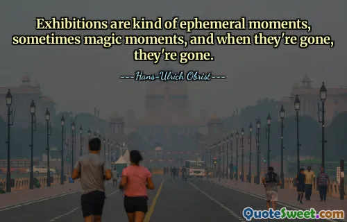 Exhibitions are kind of ephemeral moments, sometimes magic moments, and when they're gone, they're gone.