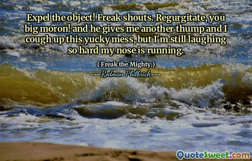 Expel the object! Freak shouts. Regurgitate, you big moron! and he gives me another thump and I cough up this yucky mess, but I'm still laughing so hard my nose is running.