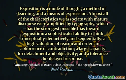 Exposition is a mode of thought, a method of learning, and a means of expression. Almost all of the characteristics we associate with mature discourse were amplified by typography, which has the strongest possible bias toward exposition: a sophisticated ability to think conceptually, deductively and sequentially; a high valuation of reason and order; an abhorrence of contradiction; a large capacity for detachment and objectivity; and a tolerance for delayed response.