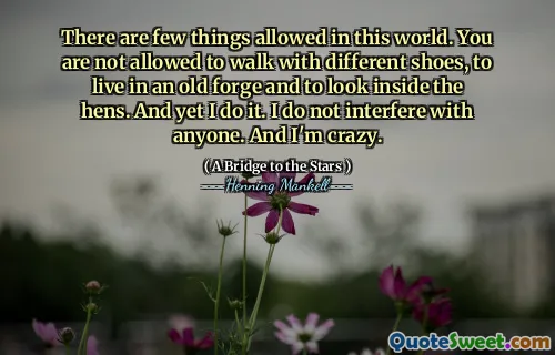There are few things allowed in this world. You are not allowed to walk with different shoes, to live in an old forge and to look inside the hens. And yet I do it. I do not interfere with anyone. And I'm crazy.