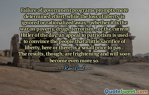 Failure of government programs prompts more determined effort, while the loss of liberty is ignored or rationalized away... whether it is the war on poverty, drugs, terrorism... or the current Hitler of the day, an appeal to patriotism is used to convince the people that a little sacrifice of liberty, here or there, is a small price to pay... The results, though, are frightening and will soon become even more so.
