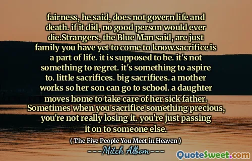 Eerlijkheid, zei hij, regeert niet leven en dood. Als dat zo was, zou geen goed persoon ooit sterven. Strangers, zei de blauwe man, zijn gewoon familie die je nog moet leren kennen. Sacrifice is een onderdeel van het leven. het zou moeten zijn. Het is niet iets om spijt te krijgen. Het is iets om naar te streven. kleine offers. grote offers. Een moeder werkt zodat haar zoon naar school kan. Een dochter verhuist naar huis om voor haar zieke vader te zorgen. Soms wanneer je iets kostbaars opoffert, verlies je het niet echt. Je geeft het gewoon door aan iemand anders.