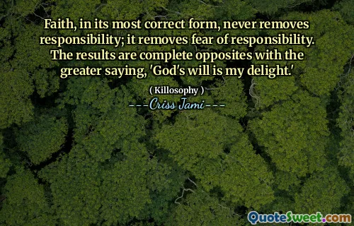 Faith, in its most correct form, never removes responsibility; it removes fear of responsibility. The results are complete opposites with the greater saying, 'God's will is my delight.'