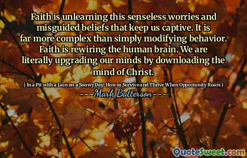 Faith is unlearning this senseless worries and misguided beliefs that keep us captive. It is far more complex than simply modifying behavior. Faith is rewiring the human brain. We are literally upgrading our minds by downloading the mind of Christ.
