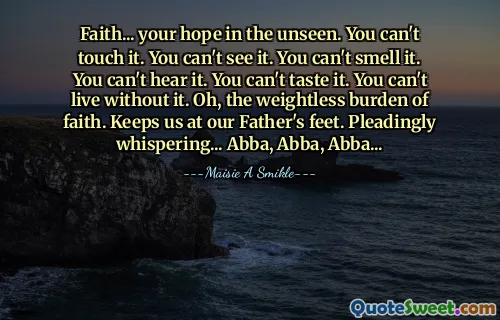 Faith... your hope in the unseen. You can't touch it. You can't see it. You can't smell it. You can't hear it. You can't taste it. You can't live without it. Oh, the weightless burden of faith. Keeps us at our Father's feet. Pleadingly whispering... Abba, Abba, Abba...