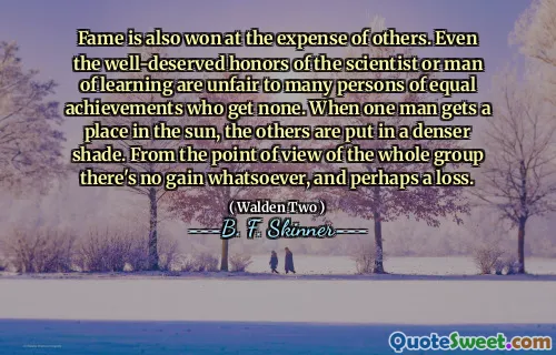 Fame is also won at the expense of others. Even the well-deserved honors of the scientist or man of learning are unfair to many persons of equal achievements who get none. When one man gets a place in the sun, the others are put in a denser shade. From the point of view of the whole group there's no gain whatsoever, and perhaps a loss.