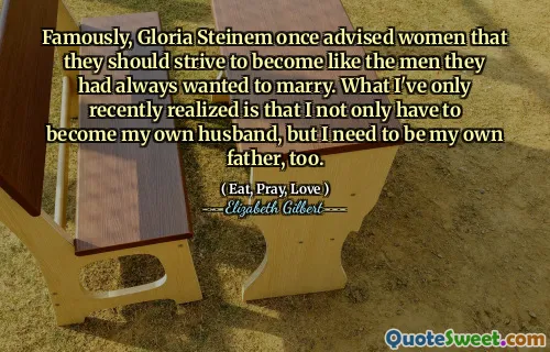 Famously, Gloria Steinem once advised women that they should strive to become like the men they had always wanted to marry. What I've only recently realized is that I not only have to become my own husband, but I need to be my own father, too.