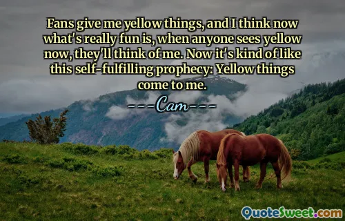 प्रशंसक मुझे पीली चीज़ें देते हैं, और मुझे लगता है कि अब वास्तव में मज़ेदार बात यह है कि अब जब कोई पीली चीज़ें देखेगा, तो वे मेरे बारे में सोचेंगे। अब यह इस स्वतः पूर्ण होने वाली भविष्यवाणी की तरह है: पीली चीज़ें मेरे पास आती हैं।