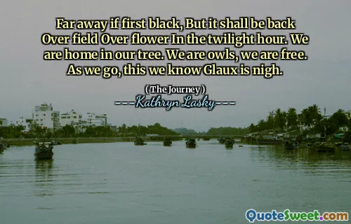 Far away if first black, But it shall be back Over field Over flower In the twilight hour. We are home in our tree. We are owls, we are free. As we go, this we know Glaux is nigh.
