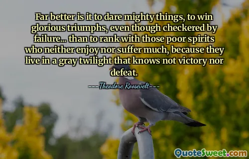 Far better is it to dare mighty things, to win glorious triumphs, even though checkered by failure... than to rank with those poor spirits who neither enjoy nor suffer much, because they live in a gray twilight that knows not victory nor defeat.