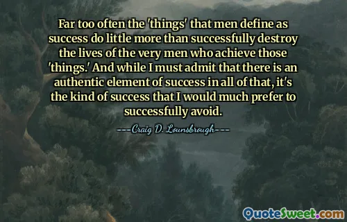 Far too often the 'things' that men define as success do little more than successfully destroy the lives of the very men who achieve those 'things.' And while I must admit that there is an authentic element of success in all of that, it's the kind of success that I would much prefer to successfully avoid.