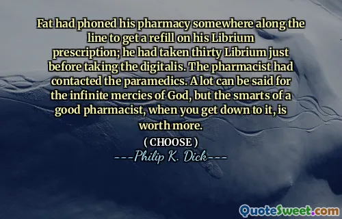 Fat had phoned his pharmacy somewhere along the line to get a refill on his Librium prescription; he had taken thirty Librium just before taking the digitalis. The pharmacist had contacted the paramedics. A lot can be said for the infinite mercies of God, but the smarts of a good pharmacist, when you get down to it, is worth more.