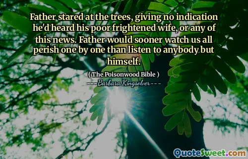 Father stared at the trees, giving no indication he'd heard his poor frightened wife, or any of this news. Father would sooner watch us all perish one by one than listen to anybody but himself.