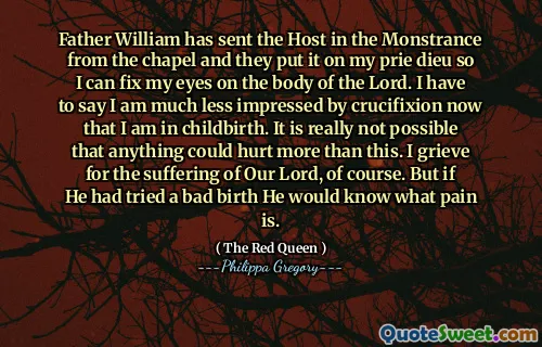 Father William has sent the Host in the Monstrance from the chapel and they put it on my prie dieu so I can fix my eyes on the body of the Lord. I have to say I am much less impressed by crucifixion now that I am in childbirth. It is really not possible that anything could hurt more than this. I grieve for the suffering of Our Lord, of course. But if He had tried a bad birth He would know what pain is.