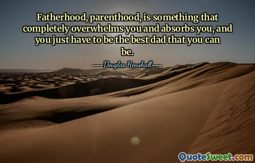 Fatherhood, parenthood, is something that completely overwhelms you and absorbs you, and you just have to be the best dad that you can be.