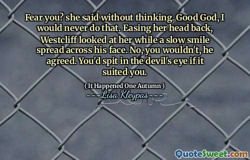 Fear you? she said without thinking. Good God, I would never do that. Easing her head back, Westcliff looked at her while a slow smile spread across his face. No, you wouldn't, he agreed. You'd spit in the devil's eye if it suited you.