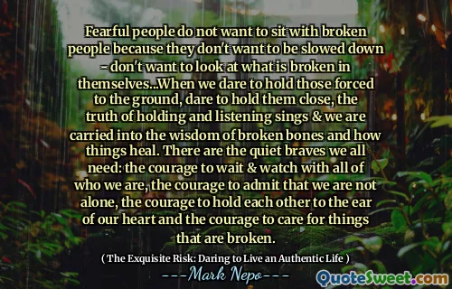 Oamenii temători nu vor să stea cu oameni rupți pentru că nu vor să fie încetinit - nu vor să privească ceea ce este rupt în ei înșiși ... când îndrăznim să -i ținem pe cei forțați la pământ, îndrăznim să le ținem aproape, adevărul de a ține și asculta cântă și suntem purtați în înțelepciunea oaselor rupte și cum se vindecă lucrurile. Există vitejii liniștite de care avem nevoie cu toții: curajul de a aștepta și de a privi cu toți cei care suntem, curajul de a recunoaște că nu suntem singuri, curajul de a ne menține reciproc la urechea inimii noastre și curajul de a avea grijă de lucruri care sunt rupte.