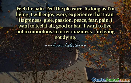 Feel the pain. Feel the pleasure. As long as I'm living, I will enjoy every experience that I can. Happiness, glee, passion, peace, fear, pain, I want to feel it all, good or bad. I want to live, not in monotony, in utter craziness. I'm living not dying.