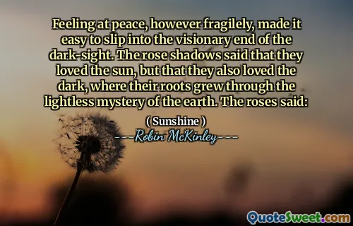 Feeling at peace, however fragilely, made it easy to slip into the visionary end of the dark-sight. The rose shadows said that they loved the sun, but that they also loved the dark, where their roots grew through the lightless mystery of the earth. The roses said: