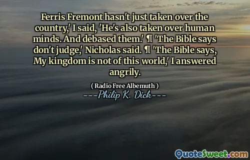 Ferris Fremont hasn't just taken over the country,' I said, 'He's also taken over human minds. And debased them.' ¶ 'The Bible says don't judge,' Nicholas said. ¶ 'The Bible says, My kingdom is not of this world,' I answered angrily.