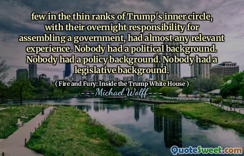 few in the thin ranks of Trump's inner circle, with their overnight responsibility for assembling a government, had almost any relevant experience. Nobody had a political background. Nobody had a policy background. Nobody had a legislative background.