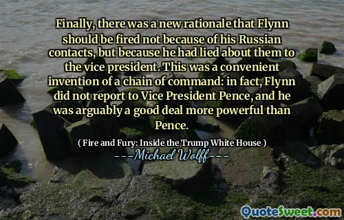 Finally, there was a new rationale that Flynn should be fired not because of his Russian contacts, but because he had lied about them to the vice president. This was a convenient invention of a chain of command: in fact, Flynn did not report to Vice President Pence, and he was arguably a good deal more powerful than Pence.