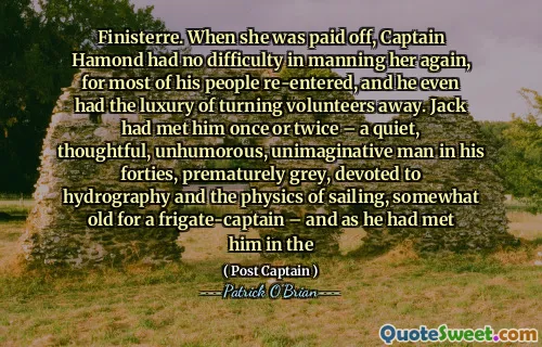 Finisterre. When she was paid off, Captain Hamond had no difficulty in manning her again, for most of his people re-entered, and he even had the luxury of turning volunteers away. Jack had met him once or twice – a quiet, thoughtful, unhumorous, unimaginative man in his forties, prematurely grey, devoted to hydrography and the physics of sailing, somewhat old for a frigate-captain – and as he had met him in the
