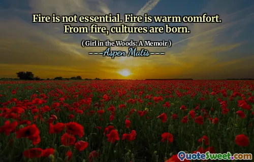 Fire is not essential. Fire is warm comfort. From fire, cultures are born.