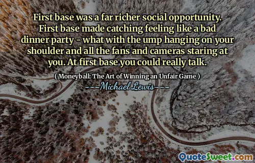 First base was a far richer social opportunity. First base made catching feeling like a bad dinner party - what with the ump hanging on your shoulder and all the fans and cameras staring at you. At first base you could really talk.