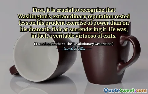 First, it is crucial to recognize that Washington's extraordinary reputation rested less on his prudent exercise of power than on his dramatic flair at surrendering it. He was, in fact, a veritable virtuoso of exits.