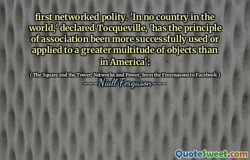 first networked polity. 'In no country in the world,' declared Tocqueville, 'has the principle of association been more successfully used or applied to a greater multitude of objects than in America':