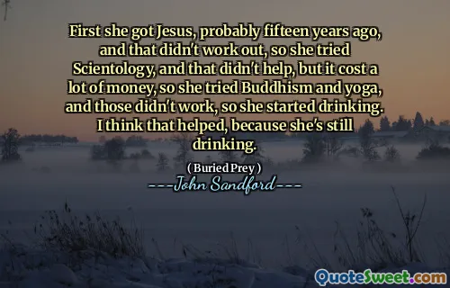 First she got Jesus, probably fifteen years ago, and that didn't work out, so she tried Scientology, and that didn't help, but it cost a lot of money, so she tried Buddhism and yoga, and those didn't work, so she started drinking. I think that helped, because she's still drinking.