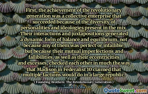First, the achievement of the revolutionary generation was a collective enterprise that succeeded because of the diversity of personalities and ideologies present in the mix. Their interactions and juxtapositions generated a dynamic form of balance and equilibrium, not because any of them was perfect or infallible, but because their mutual imperfections and fallibilities, as well as their eccentricities and excesses, checked each other in much the way that Madison in Federalist 10 claimed that multiple factions would do in a large republic.