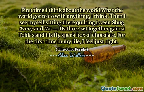 First time I think about the world.What the world got to do with anything, I think. Then I see myself sitting there quilting tween Shug Avery and Mr --. Us three set together gainst Tobias and his fly speck box of chocolate. For the first time in my life, I feel just right.