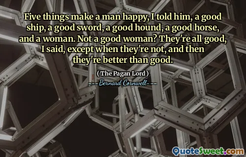 Five things make a man happy, I told him, a good ship, a good sword, a good hound, a good horse, and a woman. Not a good woman? They're all good, I said, except when they're not, and then they're better than good.