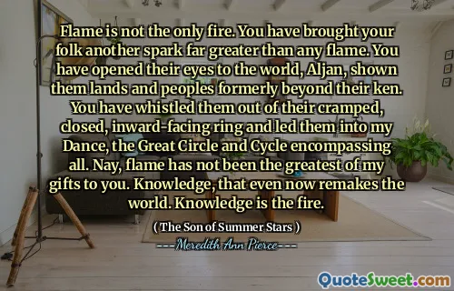 Flame is not the only fire. You have brought your folk another spark far greater than any flame. You have opened their eyes to the world, Aljan, shown them lands and peoples formerly beyond their ken. You have whistled them out of their cramped, closed, inward-facing ring and led them into my Dance, the Great Circle and Cycle encompassing all. Nay, flame has not been the greatest of my gifts to you. Knowledge, that even now remakes the world. Knowledge is the fire.