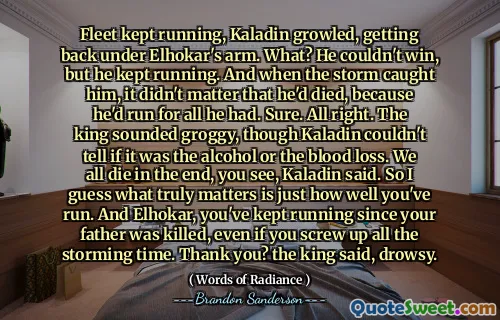 Fleet kept running, Kaladin growled, getting back under Elhokar's arm. What? He couldn't win, but he kept running. And when the storm caught him, it didn't matter that he'd died, because he'd run for all he had. Sure. All right. The king sounded groggy, though Kaladin couldn't tell if it was the alcohol or the blood loss. We all die in the end, you see, Kaladin said. So I guess what truly matters is just how well you've run. And Elhokar, you've kept running since your father was killed, even if you screw up all the storming time. Thank you? the king said, drowsy.
