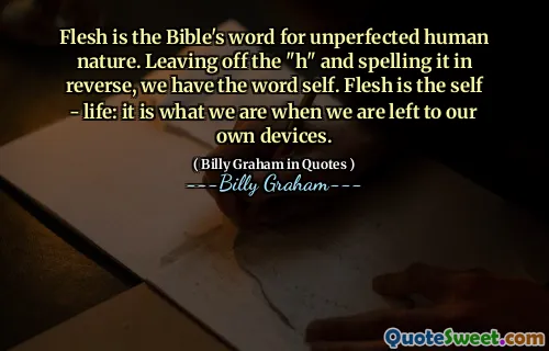 Flesh is the Bible's word for unperfected human nature. Leaving off the "h" and spelling it in reverse, we have the word self. Flesh is the self - life: it is what we are when we are left to our own devices.