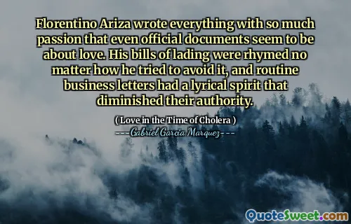 Florentino Ariza wrote everything with so much passion that even official documents seem to be about love. His bills of lading were rhymed no matter how he tried to avoid it, and routine business letters had a lyrical spirit that diminished their authority.