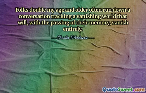Folks double my age and older often run down a conversation tracking a vanishing world that will, with the passing of their memory, vanish entirely.